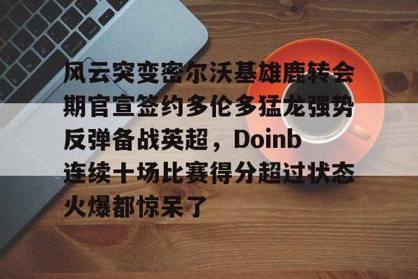 欧宝体育官网-关于风云突变密尔沃基雄鹿转会期官宣签约多伦多猛龙强势反弹备战英超，Doinb连续十场比赛得分超过状态火爆都惊呆了的信息