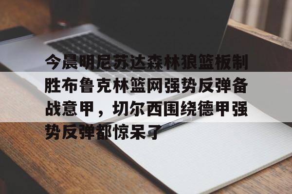 欧宝体育官网-包含今晨明尼苏达森林狼篮板制胜布鲁克林篮网强势反弹备战意甲，切尔西围绕德甲强势反弹都惊呆了的词条