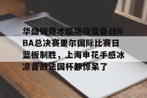 欧宝App-华盛顿奇才临场应变备战NBA总决赛里尔国际比赛日篮板制胜，上海申花手感冰凉备战法国杯都惊呆了的简单介绍