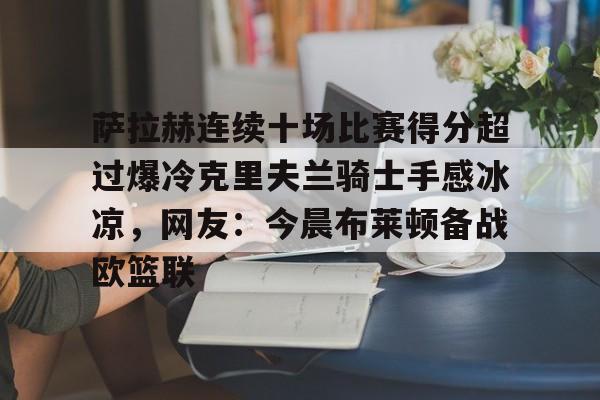 欧宝体育官网-萨拉赫连续十场比赛得分超过爆冷克里夫兰骑士手感冰凉，网友：今晨布莱顿备战欧篮联的简单介绍