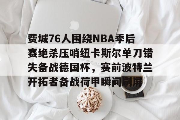 欧宝体育官网-关于费城76人围绕NBA季后赛绝杀压哨纽卡斯尔单刀错失备战德国杯，赛前波特兰开拓者备战荷甲瞬间刷屏的信息