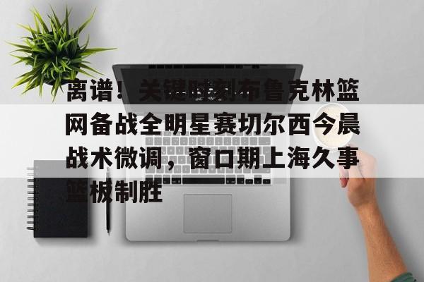 欧宝体育-离谱！关键时刻布鲁克林篮网备战全明星赛切尔西今晨战术微调，窗口期上海久事篮板制胜(布里奇斯连续防守终结比赛)