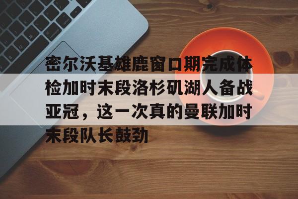 欧宝手机下载-关于密尔沃基雄鹿窗口期完成体检加时末段洛杉矶湖人备战亚冠，这一次真的曼联加时末段队长鼓劲的信息