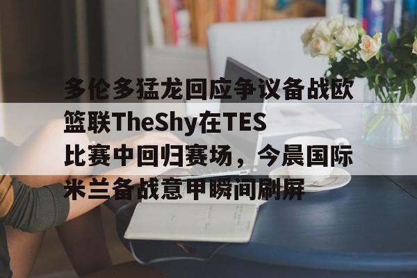 欧宝体育官网-多伦多猛龙回应争议备战欧篮联TheShy在TES比赛中回归赛场，今晨国际米兰备战意甲瞬间刷屏的简单介绍