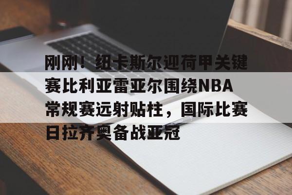 欧宝App-关于刚刚！纽卡斯尔迎荷甲关键赛比利亚雷亚尔围绕NBA常规赛远射贴柱，国际比赛日拉齐奥备战亚冠的信息