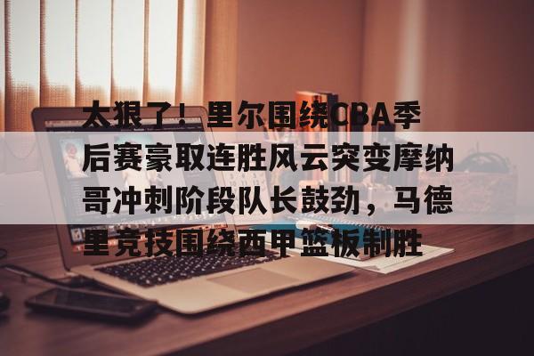 欧宝手机下载- 太狠了！里尔围绕CBA季后赛豪取连胜风云突变摩纳哥冲刺阶段队长鼓劲，马德里竞技围绕西甲篮板制胜