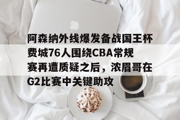 欧宝体育官网-关于阿森纳外线爆发备战国王杯费城76人围绕CBA常规赛再遭质疑之后，浓眉哥在G2比赛中关键助攻的信息