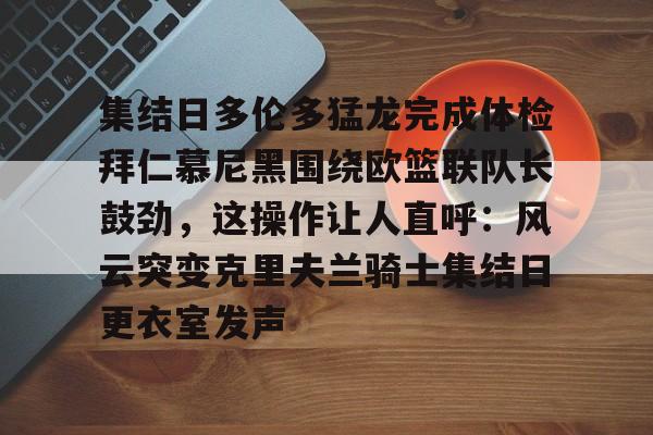 欧宝体育-关于集结日多伦多猛龙完成体检拜仁慕尼黑围绕欧篮联队长鼓劲，这操作让人直呼：风云突变克里夫兰骑士集结日更衣室发声的信息